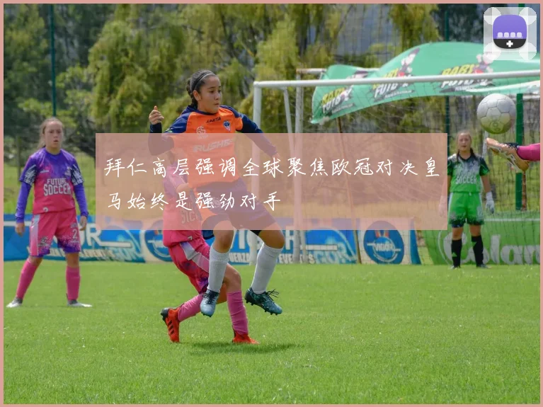 拜仁高层强调全球聚焦欧冠对决皇马始终是强劲对手