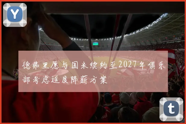 德弗里愿与国米续约至2027年俱乐部考虑适度降薪方案