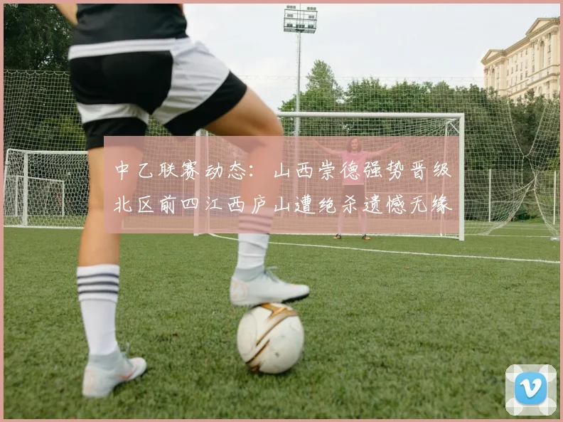 中乙联赛动态：山西崇德强势晋级北区前四江西庐山遭绝杀遗憾无缘南区前四