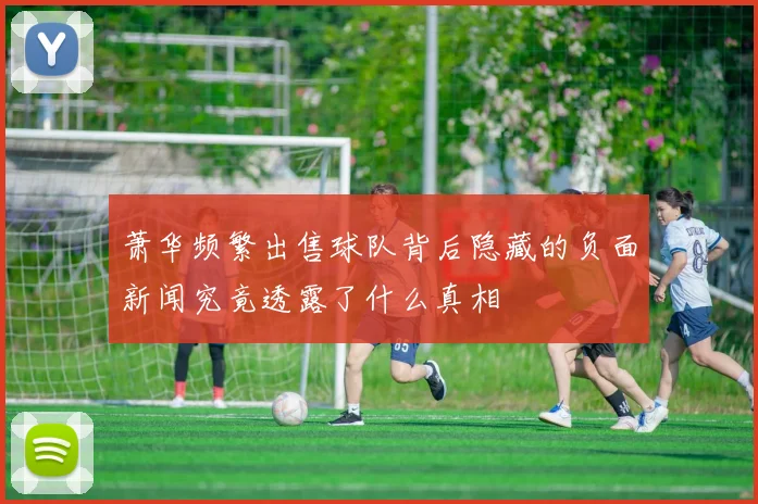 萧华频繁出售球队背后隐藏的负面新闻究竟透露了什么真相