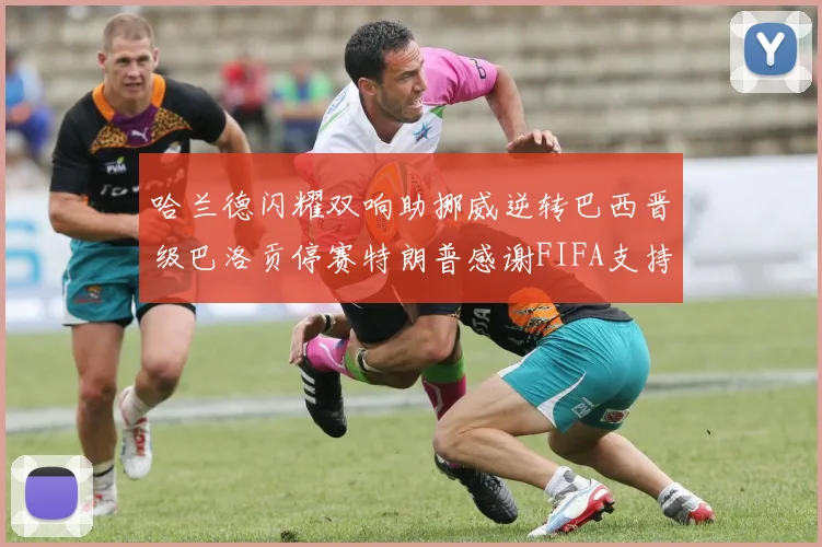 哈兰德闪耀双响助挪威逆转巴西晋级巴洛贡停赛特朗普感谢FIFA支持