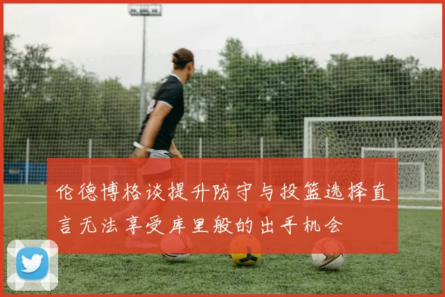 伦德博格谈提升防守与投篮选择直言无法享受库里般的出手机会