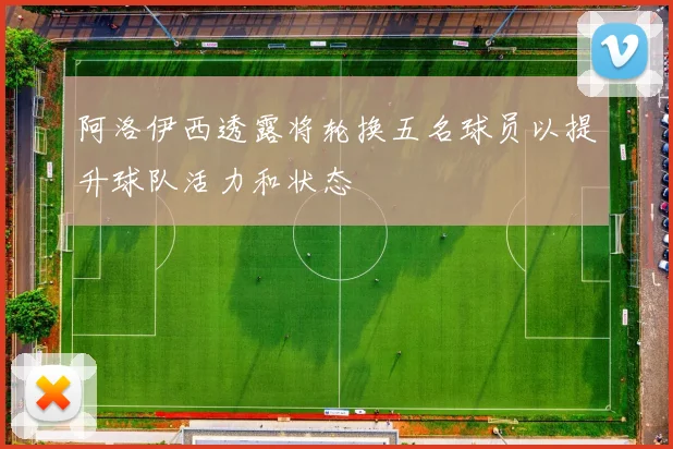 阿洛伊西透露将轮换五名球员以提升球队活力和状态