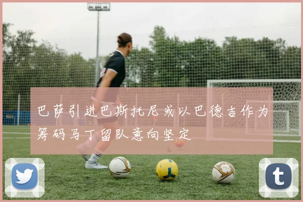 巴萨引进巴斯托尼或以巴德吉作为筹码马丁留队意向坚定