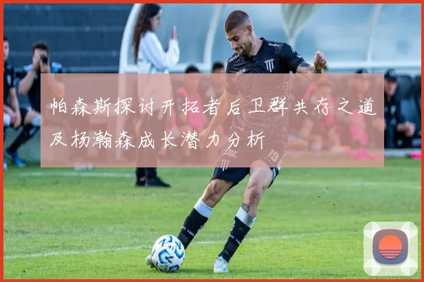 帕森斯探讨开拓者后卫群共存之道及杨瀚森成长潜力分析