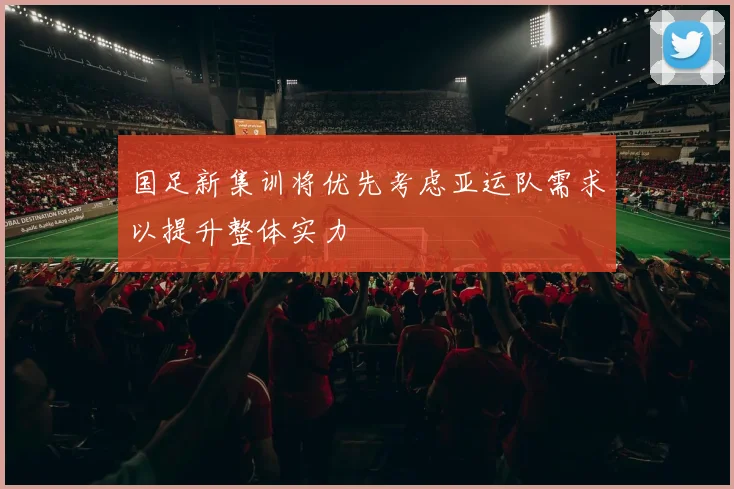 国足新集训将优先考虑亚运队需求以提升整体实力
