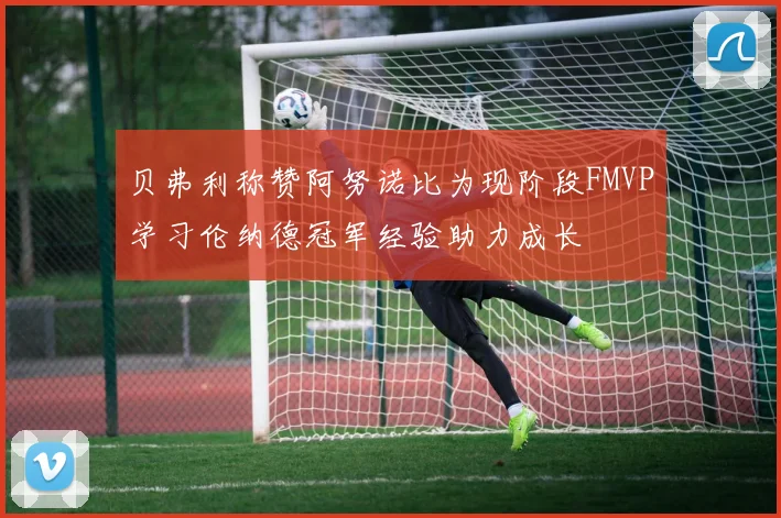 贝弗利称赞阿努诺比为现阶段FMVP学习伦纳德冠军经验助力成长