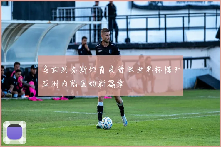 乌兹别克斯坦首度晋级世界杯揭开亚洲内陆国的新篇章