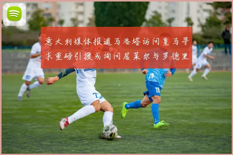 意大利媒体报道马洛塔访问皇马寻求重磅引援或询问居莱尔与罗德里戈