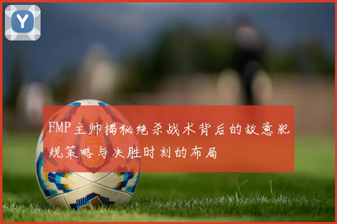 FMP主帅揭秘绝杀战术背后的故意犯规策略与决胜时刻的布局