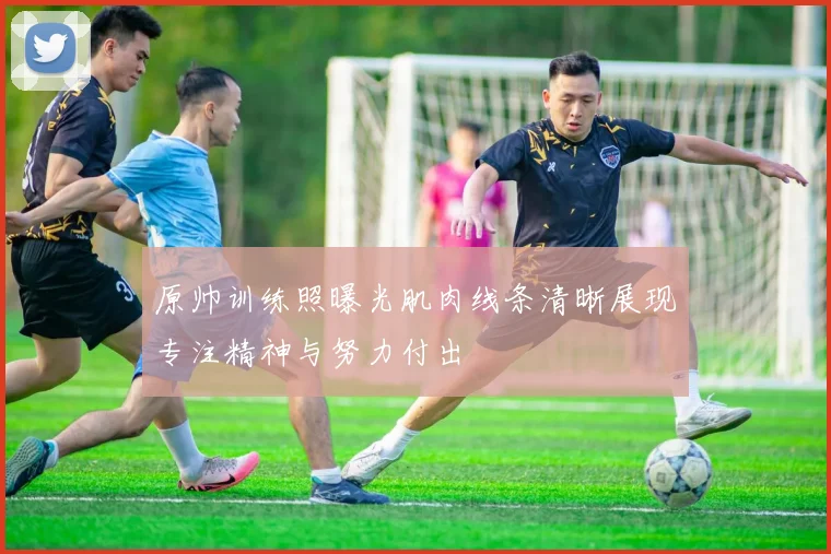 原帅训练照曝光肌肉线条清晰展现专注精神与努力付出