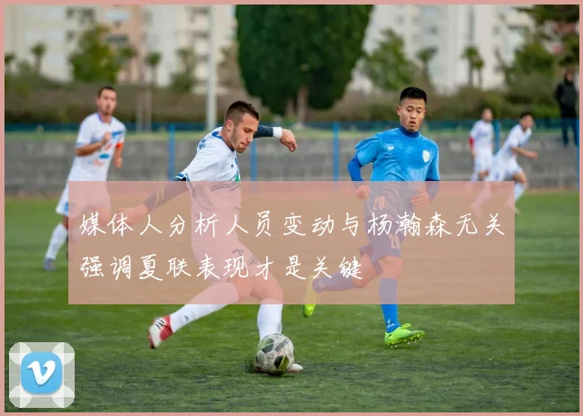 媒体人分析人员变动与杨瀚森无关强调夏联表现才是关键