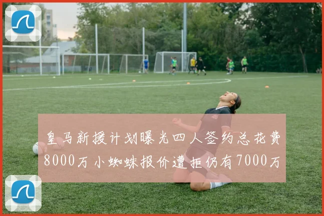 皇马新援计划曝光四人签约总花费8000万小蜘蛛报价遭拒仍有7000万预算