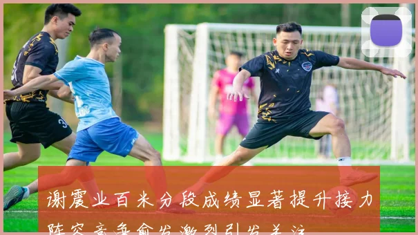 谢震业百米分段成绩显著提升接力阵容竞争愈发激烈引发关注