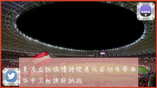 皇马后防伤情持续恶化安切洛蒂面临中卫轮换新挑战