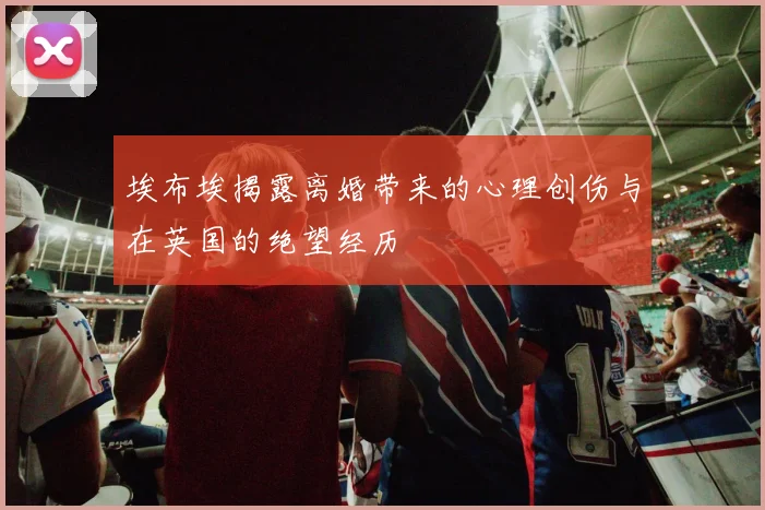 埃布埃揭露离婚带来的心理创伤与在英国的绝望经历