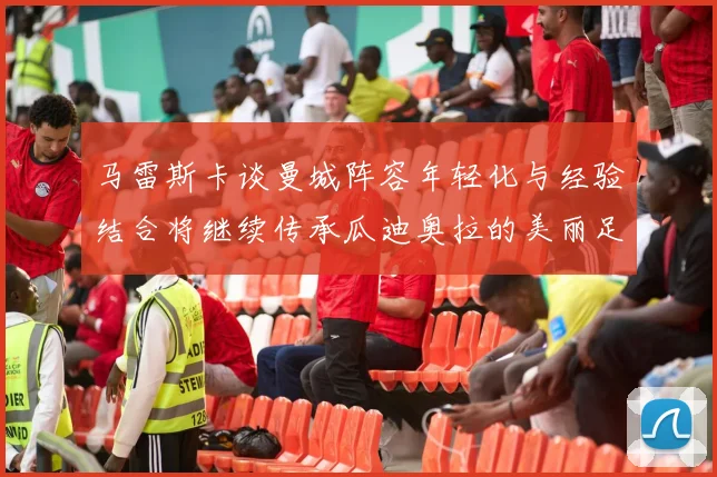 马雷斯卡谈曼城阵容年轻化与经验结合将继续传承瓜迪奥拉的美丽足球理念