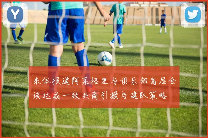 米体报道阿莱格里与俱乐部高层会谈达成一致共商引援与建队策略