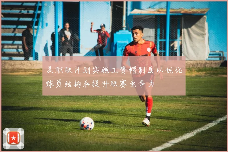 美职联计划实施工资帽制度以优化球员结构和提升联赛竞争力