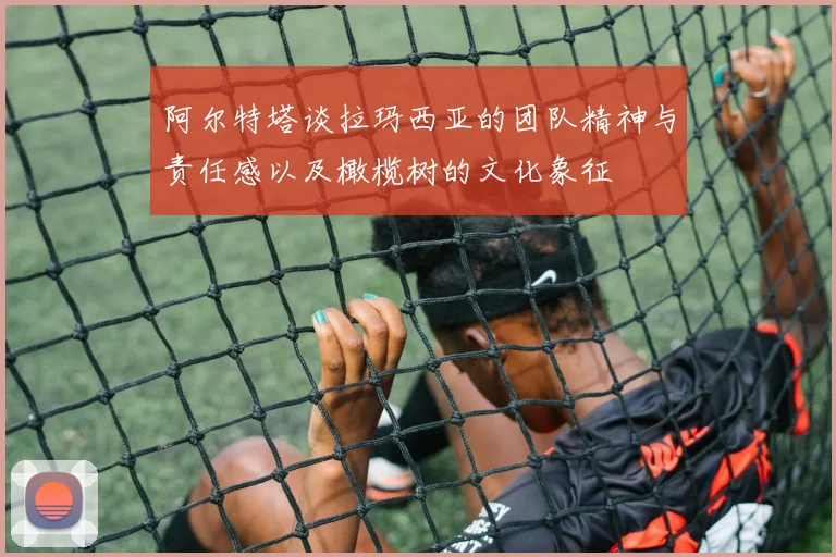 阿尔特塔谈拉玛西亚的团队精神与责任感以及橄榄树的文化象征