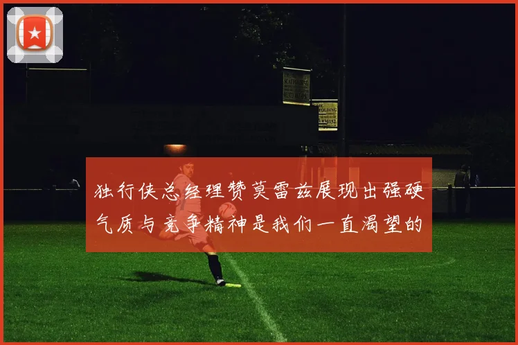 独行侠总经理赞莫雷兹展现出强硬气质与竞争精神是我们一直渴望的特质