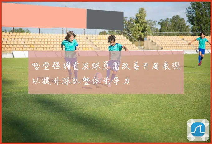 哈登强调首发球员需改善开局表现以提升球队整体竞争力