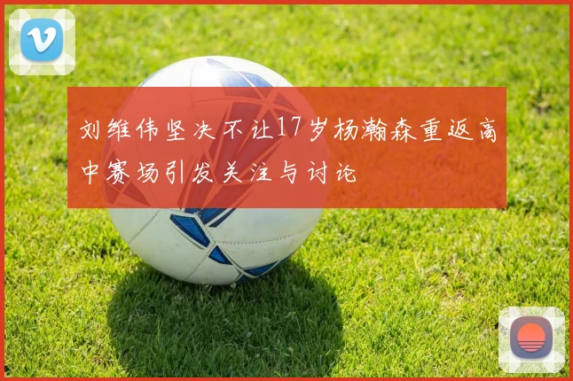 刘维伟坚决不让17岁杨瀚森重返高中赛场引发关注与讨论