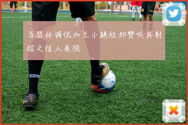 马瑟林调侃加兰小腿短却赞叹其射程之惊人表现