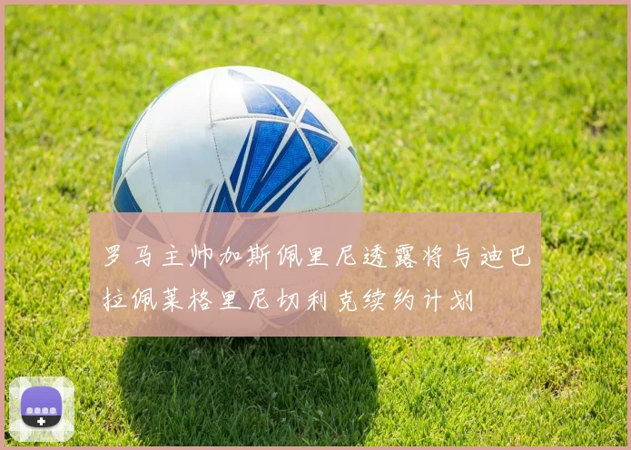 罗马主帅加斯佩里尼透露将与迪巴拉佩莱格里尼切利克续约计划