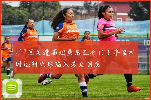 U17国足遭遇坦桑尼亚冷门上半场补时远射失球陷入落后困境