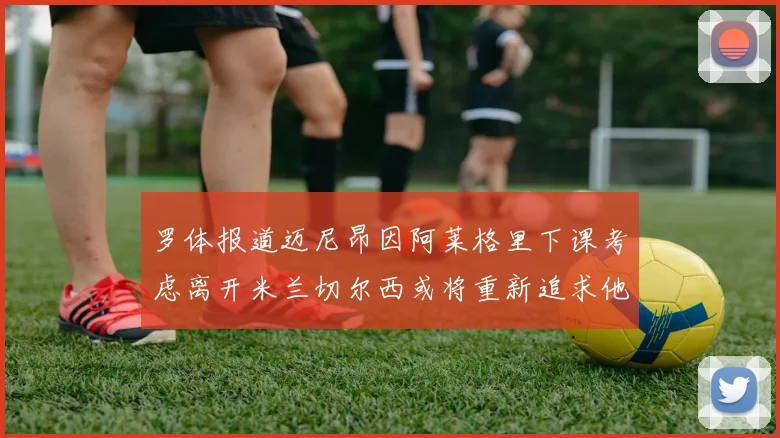 罗体报道迈尼昂因阿莱格里下课考虑离开米兰切尔西或将重新追求他