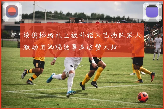 埃德松婚礼上被补招入巴西队家人激动泪洒现场事业运势大好