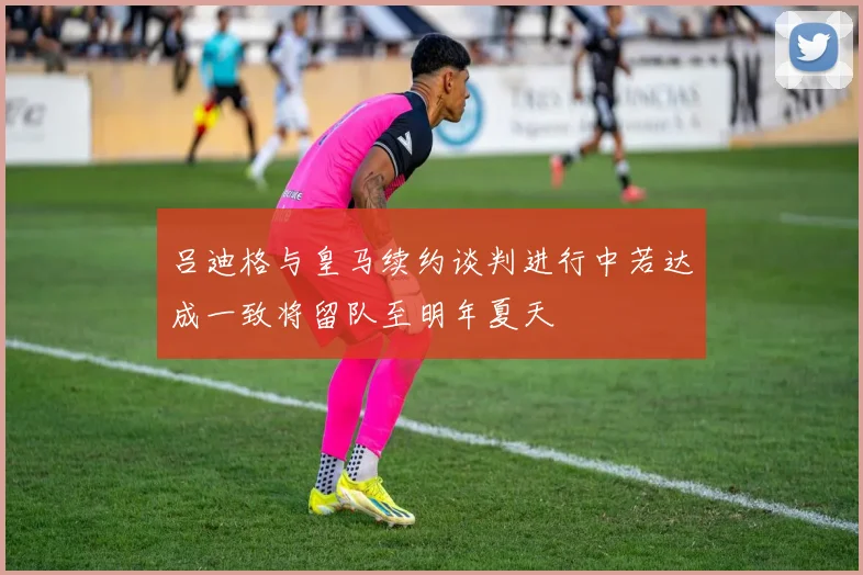 吕迪格与皇马续约谈判进行中若达成一致将留队至明年夏天