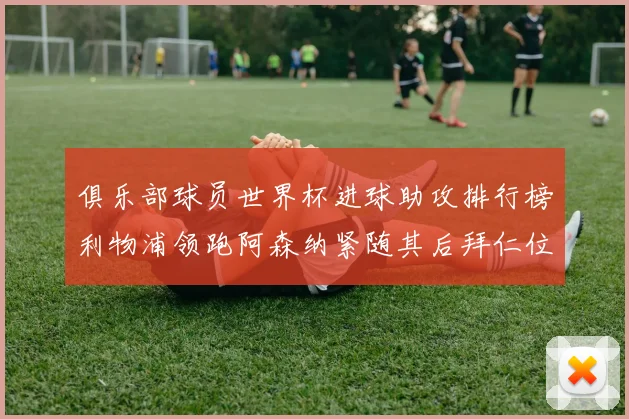 俱乐部球员世界杯进球助攻排行榜利物浦领跑阿森纳紧随其后拜仁位列第三