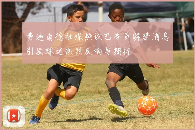 费迪南德社媒热议巴洛贡解禁消息引发球迷热烈反响与期待