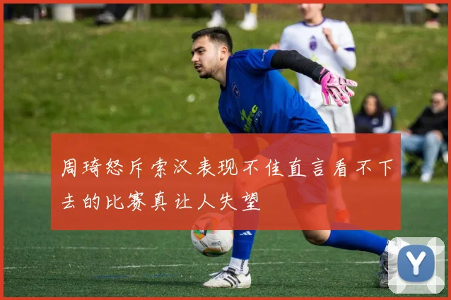 周琦怒斥索汉表现不佳直言看不下去的比赛真让人失望