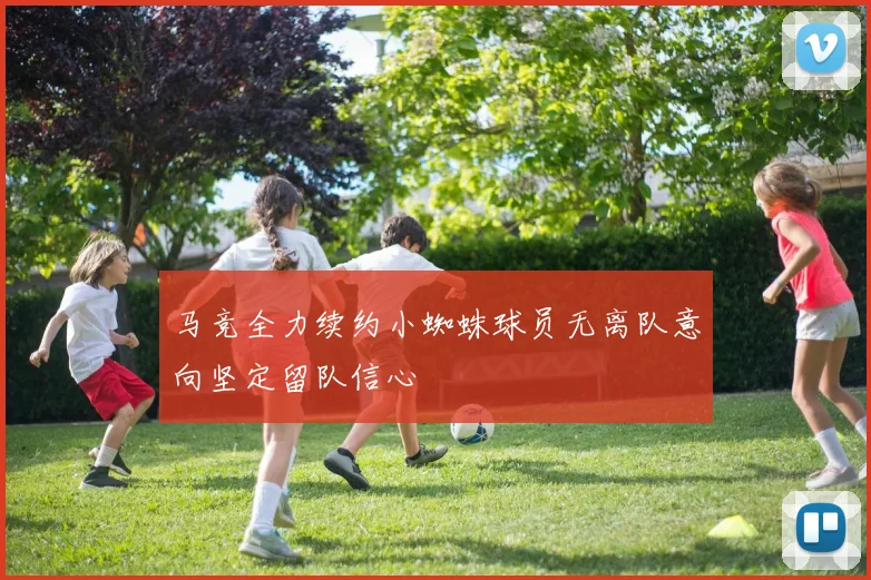 马竞全力续约小蜘蛛球员无离队意向坚定留队信心