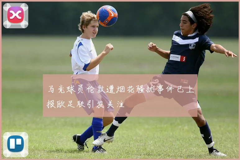 马竞球员伦敦遭烟花骚扰事件已上报欧足联引发关注