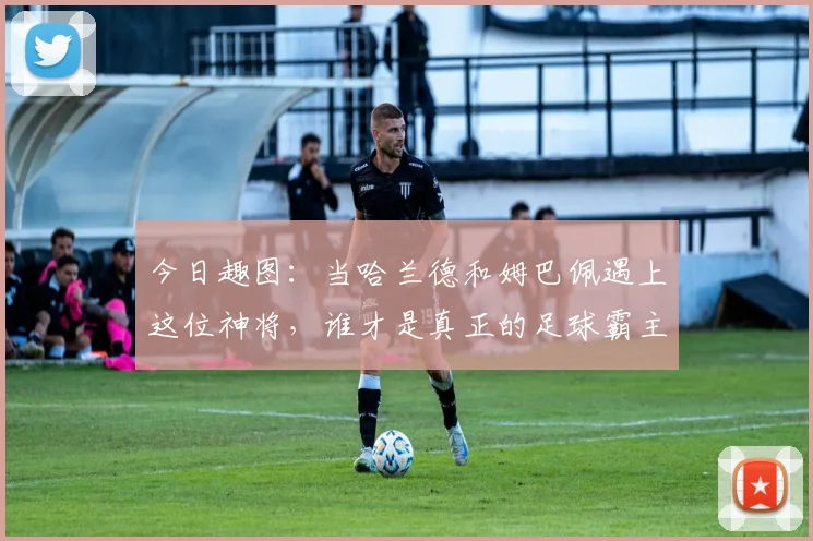 今日趣图：当哈兰德和姆巴佩遇上这位神将，谁才是真正的足球霸主