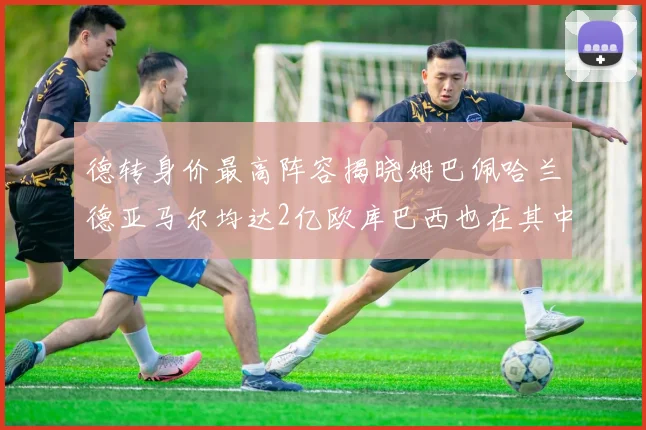 德转身价最高阵容揭晓姆巴佩哈兰德亚马尔均达2亿欧库巴西也在其中