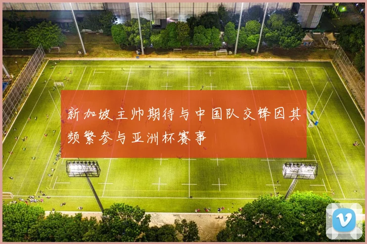 新加坡主帅期待与中国队交锋因其频繁参与亚洲杯赛事
