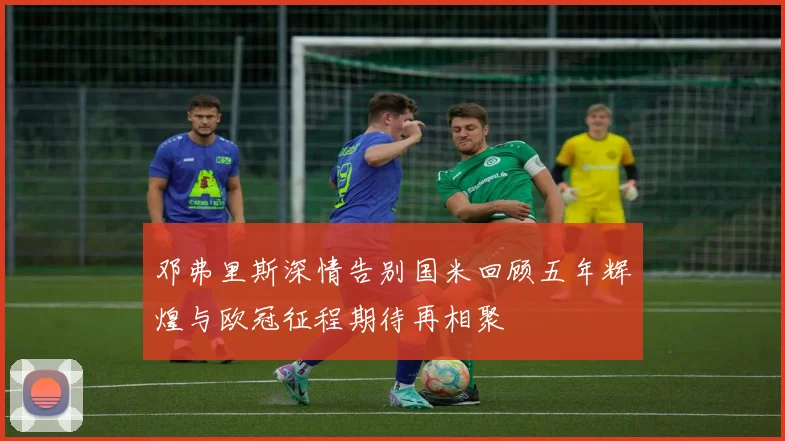 邓弗里斯深情告别国米回顾五年辉煌与欧冠征程期待再相聚