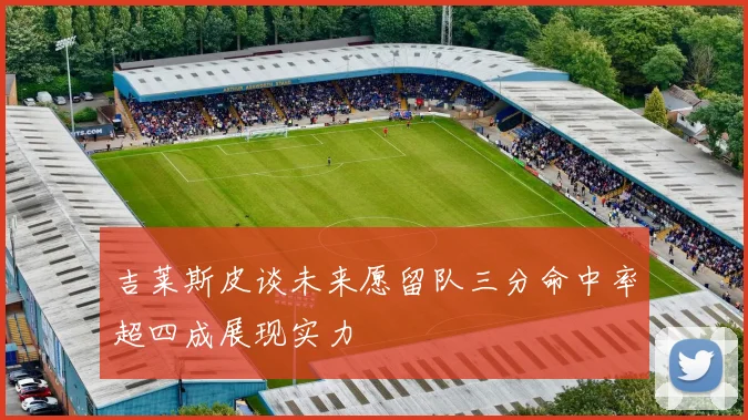 吉莱斯皮谈未来愿留队三分命中率超四成展现实力